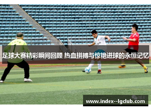足球大赛精彩瞬间回顾 热血拼搏与惊艳进球的永恒记忆 足球大赛精彩瞬间回顾 热血拼搏与惊艳进球的永恒记忆